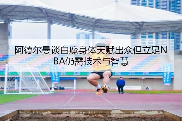 阿德尔曼谈白魔身体天赋出众但立足NBA仍需技术与智慧